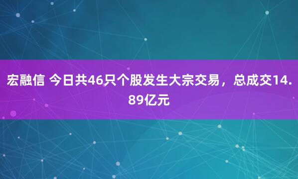 宏融信 今日共46只个股发生大宗交易，总成交14.89亿元