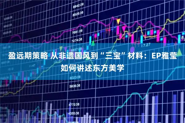 盈远期策略 从非遗国风到“三宝”材料：EP雅莹如何讲述东方美学