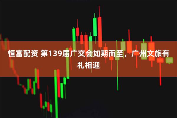 恒富配资 第139届广交会如期而至，广州文旅有礼相迎